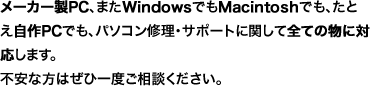 メーカー製PC、またWindowsでもMacintoshでも、たとえ自作PCでも、パソコン修理・サポートに関して全ての物に対応します。
不安な方はぜひ一度ご相談ください。