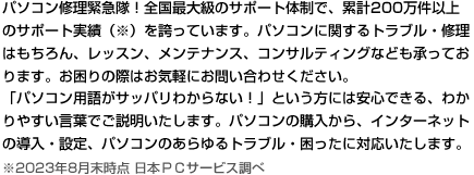 パソコン修理緊急隊！全国最大級のサポート体制で、累計サポート実績200万件以上（※）を誇っています。パソコンに関するトラブル・修理はもちろん、レッスン、メンテナンス、コンサルティングなども承っております。
お困りの際は、お気軽にお問い合わせ下さい。
「パソコン用語がサッパリわからない！」という方には安心できる、わかりやすい言葉でご説明いたします。パソコンの購入から、インターネットの導入・設定、パソコンのあらゆるトラブル・困ったに対応いたします。
※2023年8月末時点 日本ＰＣサービス調べ