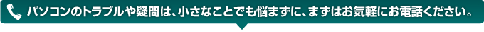 パソコンのトラブルや疑問は、小さなことでも悩まずに、まずはお気軽にお電話ください。