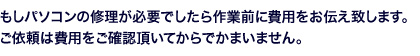 もしパソコンの修理が必要でしたら作業前に費用をお伝え致します。ご依頼は費用をご確認頂いてからでかまいません。